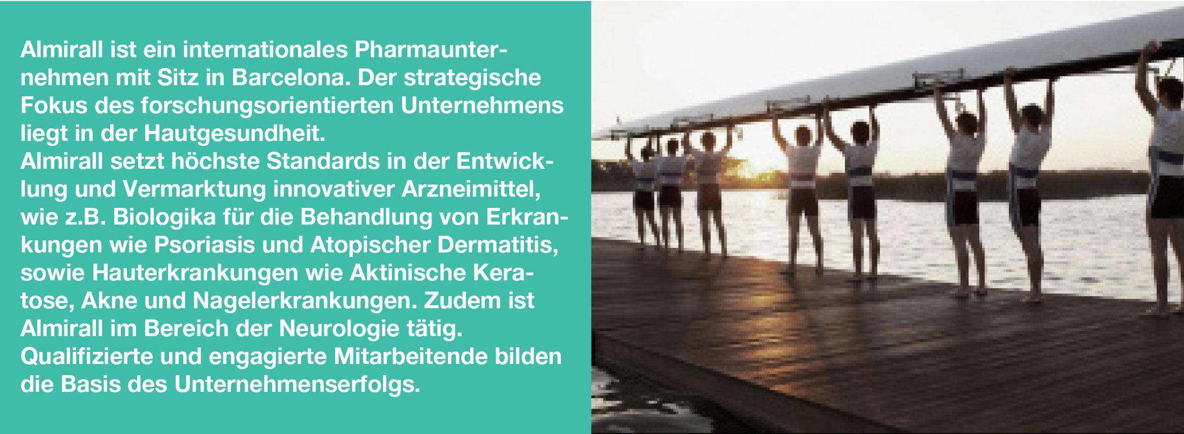 Almirall ist ein internationales Pharmaunternehmen mit Sitz in Barcelona. Der strategische Fokus des forschungsorientierten Unternehmens liegt in der Hautgesundheit. Almirall setzt höchste Standards in der Entwicklung, Herstellung und Vermarktung hochwertiger Dermatika. Zudem ist Almirall auf dem Gebiet der Neurologie vertreten. Qualifizierte und engagierte Mitarbeiterinnen und Mitarbeiter bilden die Basis des Unternehmenserfolgs.